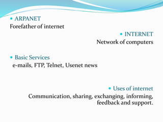  ARPANET
Forefather of internet
 INTERNET
Network of computers
 Basic Services
e-mails, FTP, Telnet, Usenet news
 Uses of internet
Communication, sharing, exchanging, informing,
feedback and support.
 