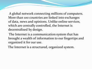 A global network connecting millions of computers.
More than 100 countries are linked into exchanges
of data, news and opinions. Unlike online services,
which are centrally controlled, the Internet is
decentralized by design.
The Internet is a communication system that has
brought a wealth of information to our fingertips and
organized it for our use.
The Internet is a structured, organized system.
 