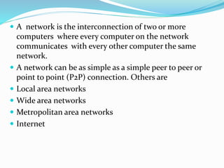  A network is the interconnection of two or more
computers where every computer on the network
communicates with every other computer the same
network.
 A network can be as simple as a simple peer to peer or
point to point (P2P) connection. Others are
 Local area networks
 Wide area networks
 Metropolitan area networks
 Internet
 