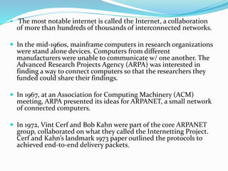  The most notable internet is called the Internet, a collaboration
of more than hundreds of thousands of interconnected networks.
 In the mid-1960s, mainframe computers in research organizations
were stand alone devices. Computers from different
manufacturers were unable to communicate w/ one another. The
Advanced Research Projects Agency (ARPA) was interested in
finding a way to connect computers so that the researchers they
funded could share their findings.
 In 1967, at an Association for Computing Machinery (ACM)
meeting, ARPA presented its ideas for ARPANET, a small network
of connected computers.
 In 1972, Vint Cerf and Bob Kahn were part of the core ARPANET
group, collaborated on what they called the Internetting Project.
Cerf and Kahn’s landmark 1973 paper outlined the protocols to
achieved end-to-end delivery packets.
 