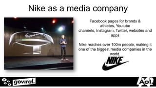 Nike as a media company
                            Facebook pages for brands &
                                   athletes, Youtube
                       channels, Instagram, Twitter, websites and
                                          apps

                       Nike reaches over 100m people, making it
                       one of the biggest media companies in the
                                         world.




5/20/2012                                                   20
 