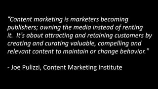 “Content marketing is marketers becoming
publishers; owning the media instead of renting
it. It’s about attracting and retaining customers by
creating and curating valuable, compelling and
relevant content to maintain or change behavior.”

- Joe Pulizzi, Content Marketing Institute
 