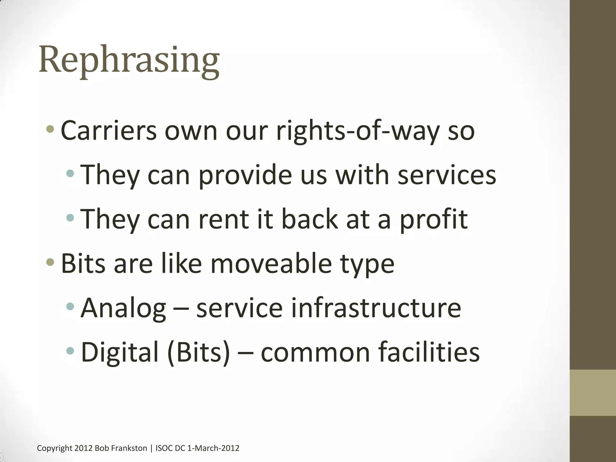 Rephrasing
 • Carriers own our rights-of-way so
   • They can provide us with services
   • They can rent it back at a profit
 • Bits are like moveable type
   • Analog – service infrastructure
   • Digital (Bits) – common facilities

Copyright 2012 Bob Frankston | ISOC DC 1-March-2012
 