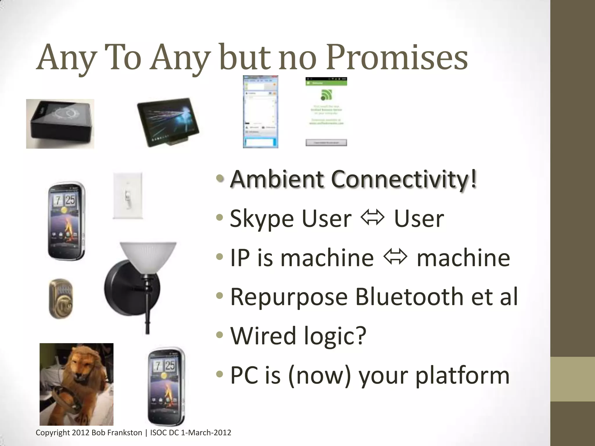 Any To Any but no Promises


                                              • Ambient Connectivity!
                                              • Skype User  User
                                              • IP is machine  machine
                                              • Repurpose Bluetooth et al
                                              • Wired logic?
                                              • PC is (now) your platform
Copyright 2012 Bob Frankston | ISOC DC 1-March-2012
 