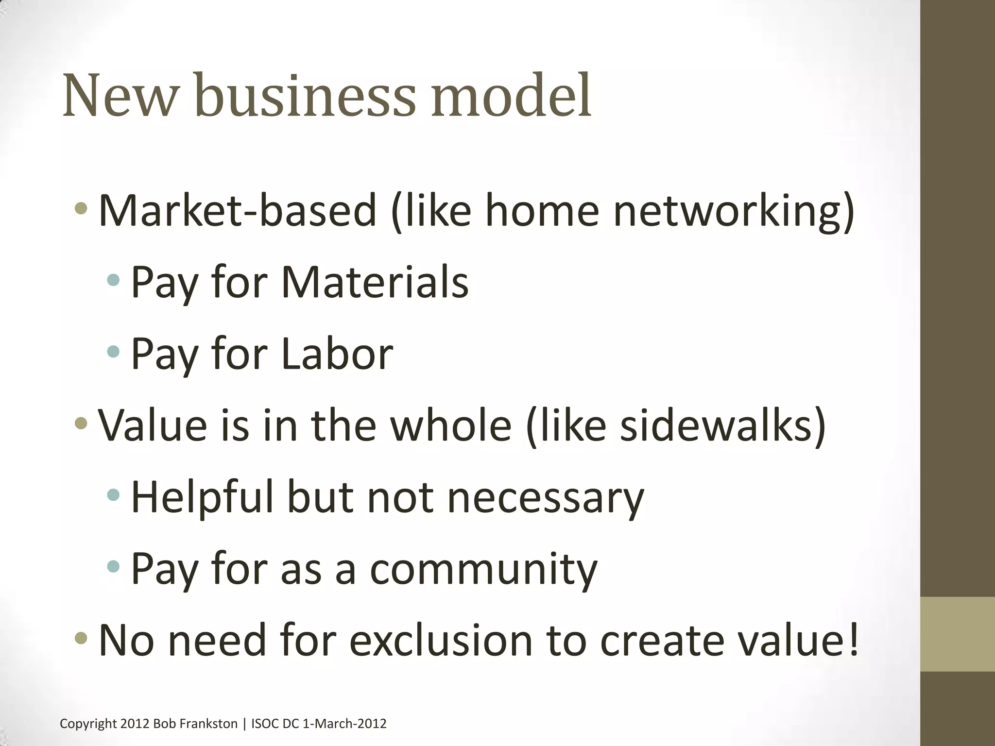 New business model
 • Market-based (like home networking)
   • Pay for Materials
   • Pay for Labor
 • Value is in the whole (like sidewalks)
   • Helpful but not necessary
   • Pay for as a community
 • No need for exclusion to create value!
Copyright 2012 Bob Frankston | ISOC DC 1-March-2012
 