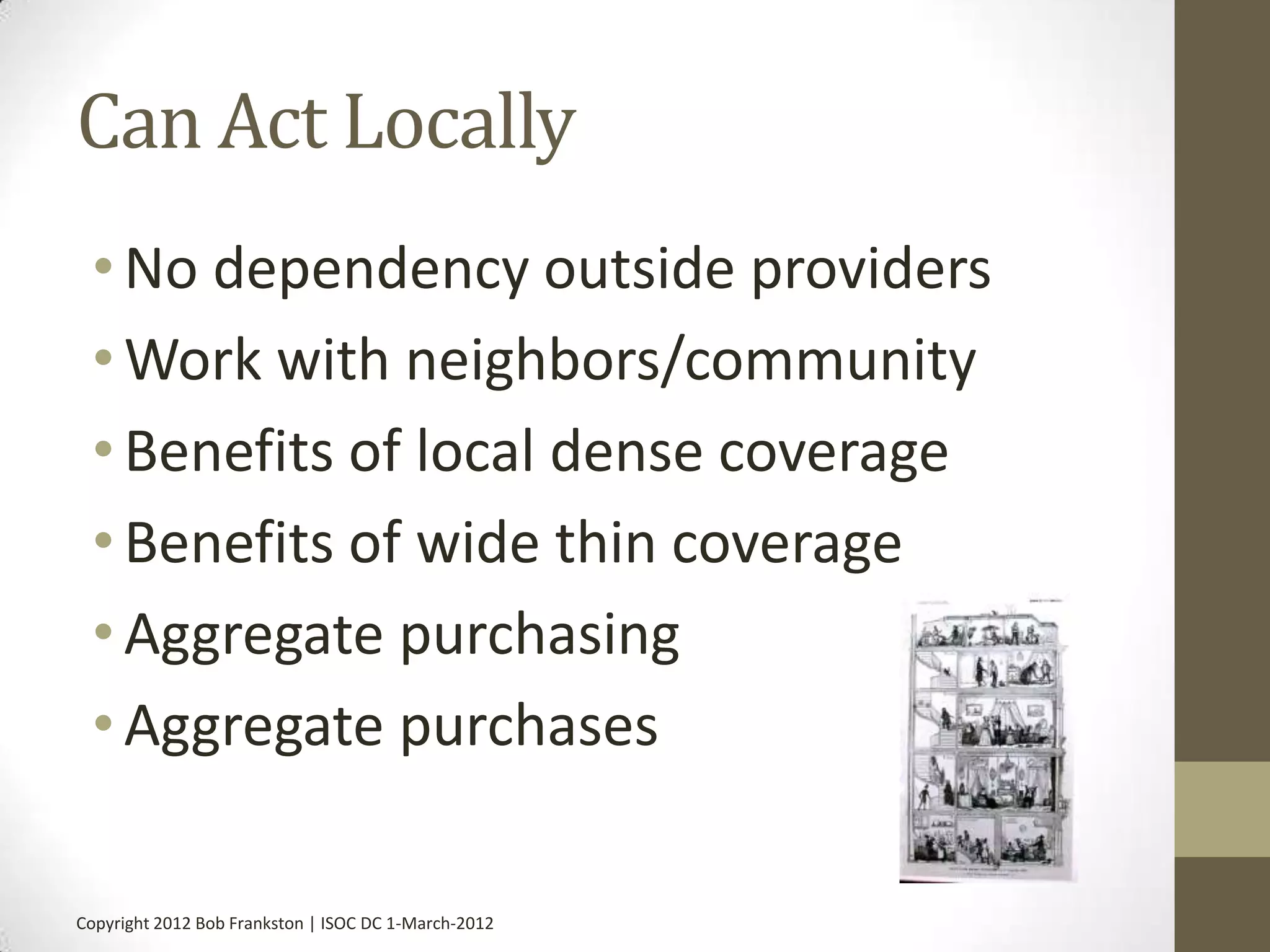 Can Act Locally
 • No dependency outside providers
 • Work with neighbors/community
 • Benefits of local dense coverage
 • Benefits of wide thin coverage
 • Aggregate purchasing
 • Aggregate purchases

Copyright 2012 Bob Frankston | ISOC DC 1-March-2012
 