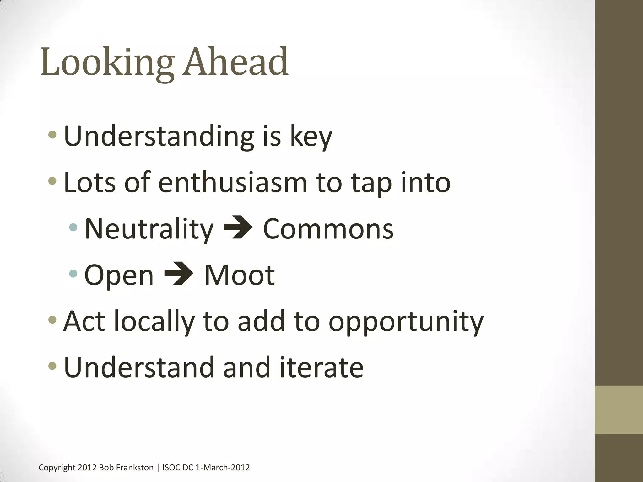 Looking Ahead
 • Understanding is key
 • Lots of enthusiasm to tap into
   • Neutrality  Commons
   • Open  Moot
 • Act locally to add to opportunity
 • Understand and iterate

Copyright 2012 Bob Frankston | ISOC DC 1-March-2012
 