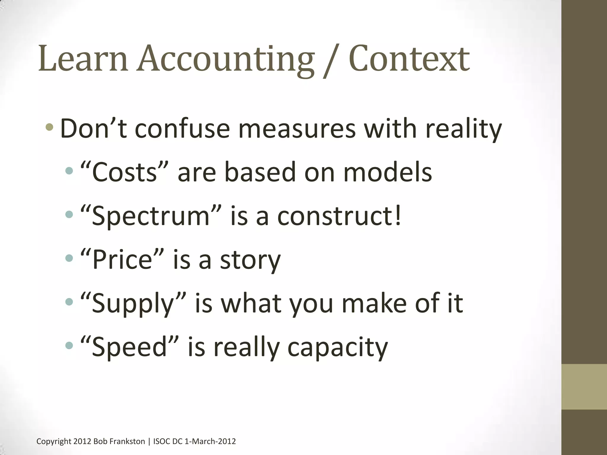 Learn Accounting / Context
 • Don’t confuse measures with reality
   • “Costs” are based on models
   • “Spectrum” is a construct!
   • “Price” is a story
   • “Supply” is what you make of it
   • “Speed” is really capacity

Copyright 2012 Bob Frankston | ISOC DC 1-March-2012
 