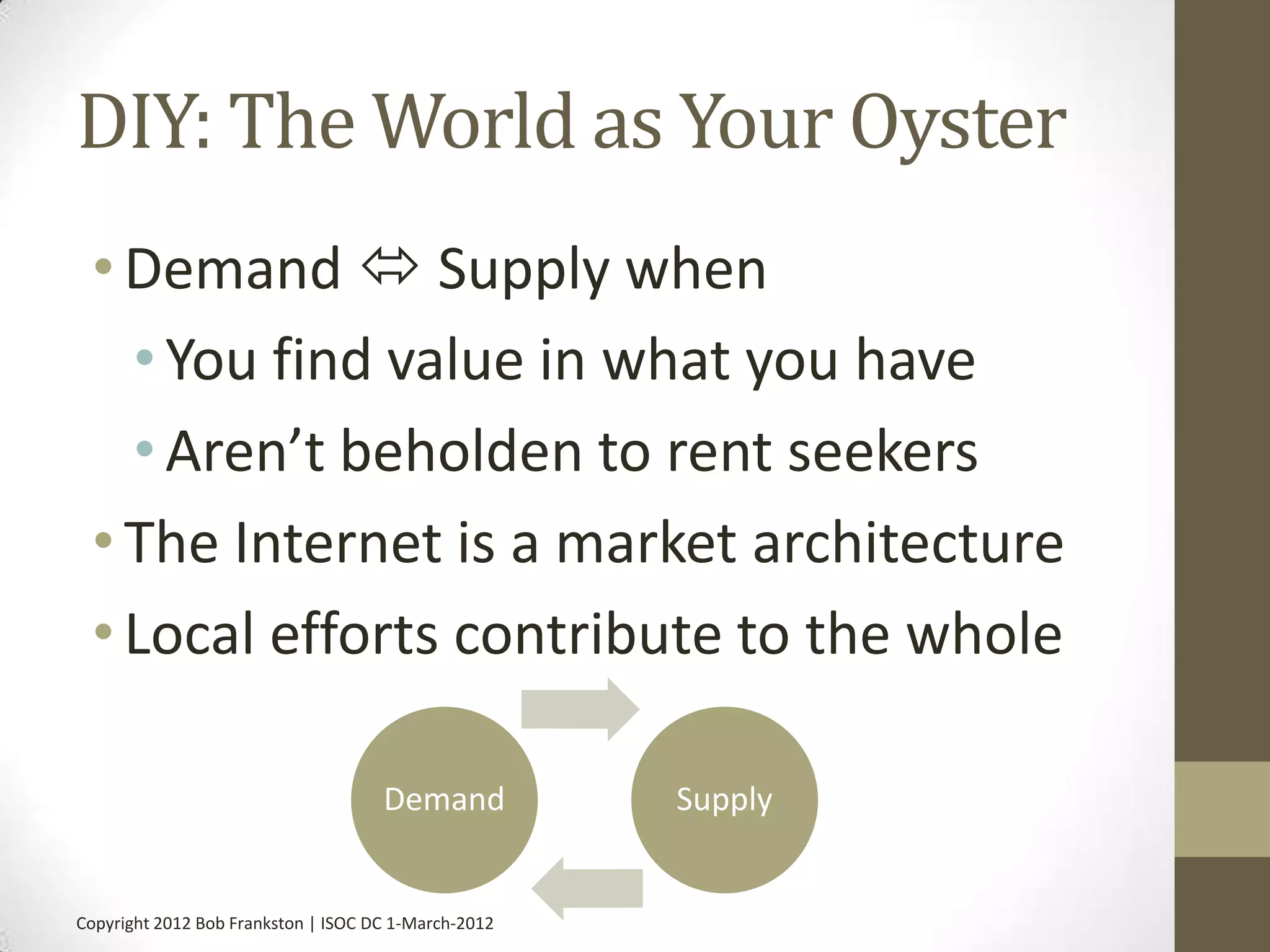 DIY: The World as Your Oyster
 • Demand  Supply when
   • You find value in what you have
   • Aren’t beholden to rent seekers
 • The Internet is a market architecture
 • Local efforts contribute to the whole

                                     Demand           Supply


Copyright 2012 Bob Frankston | ISOC DC 1-March-2012
 