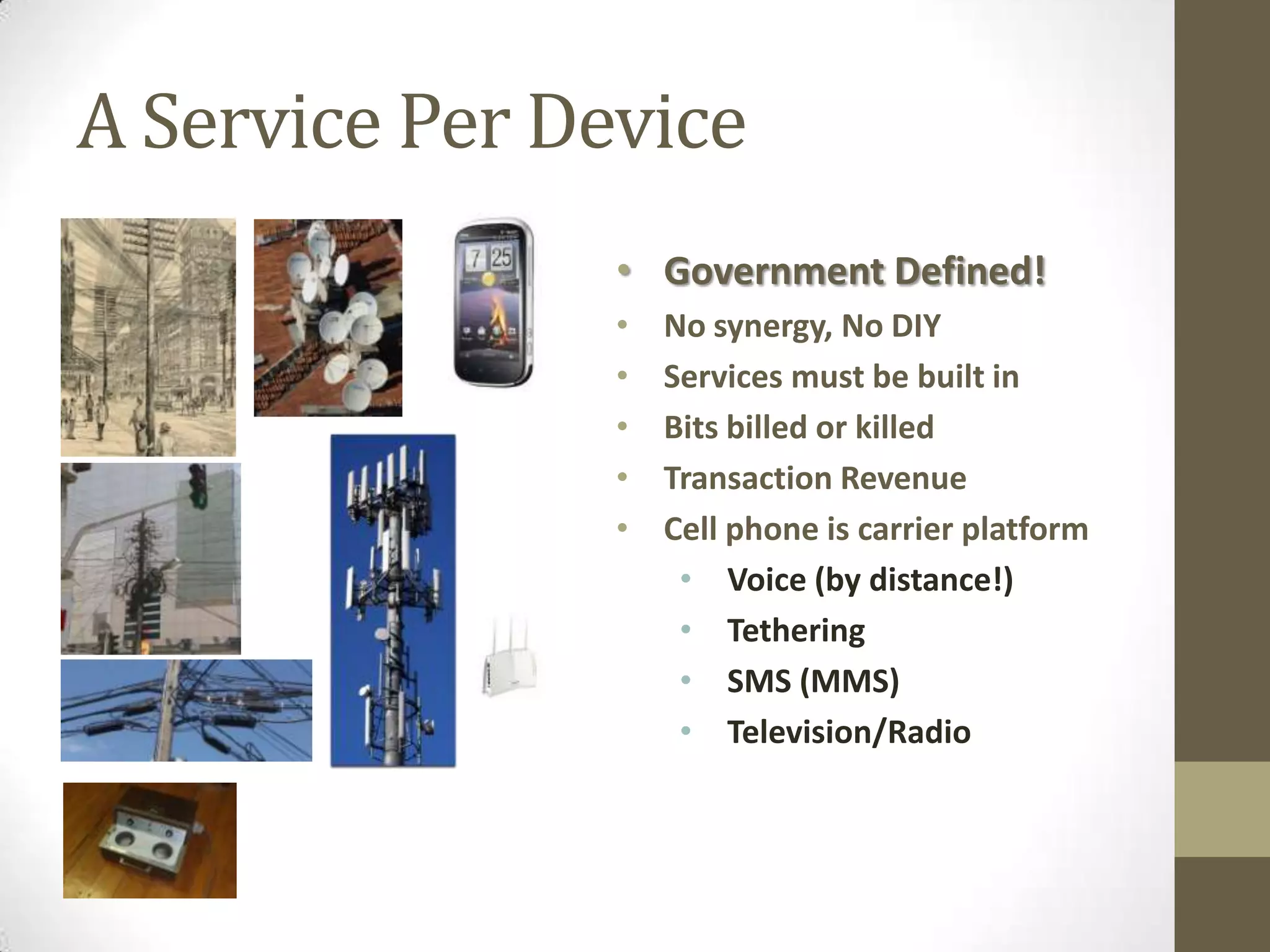 A Service Per Device
                • Government Defined!
                •   No synergy, No DIY
                •   Services must be built in
                •   Bits billed or killed
                •   Transaction Revenue
                •   Cell phone is carrier platform
                     • Voice (by distance!)
                     • Tethering
                     • SMS (MMS)
                     • Television/Radio
 