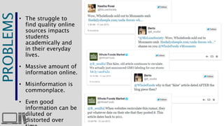 THE 
PROBLEMS 
• The struggle to 
find quality online 
sources impacts 
students 
academically and 
in their everyday 
lives. 
• Massive amount of 
information online. 
• Misinformation is 
commonplace. 
• Even good 
information can be 
diluted or 
distorted over 
time. 
 