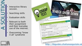 A SOLUTION 
• Interactive library 
session. 
• Searching skills 
• Evaluation skills 
• Relevant to both 
their assignment 
and their everyday 
use of the internet. 
• Overcoming “know 
it all” syndrome 
http://libguides.chattanoogastate.edu/ 