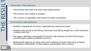 THE RESULT 
Librarian’s Perspective 
• Interactivity went well, but with some adjustments! 
• The session was simple to prepare. 
• The session is replicable and relevant to other disciplines. 
Instructor’s perspective 
• Students enjoyed the sessions, especially the interactive parts. 
• Students like going to the library classroom and being taught by a new instructor; 
it wakes them up. 
• The types, diversity, and quality of sources did improve on their final essays. 
Learned what a better academic source is. 
• Realized the need to do more work with students to teach them how to better 
incorporate information in their papers and provide more context. 
 