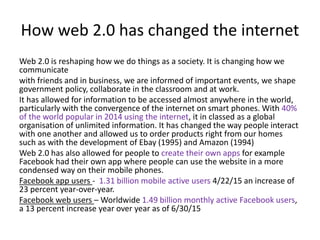 How web 2.0 has changed the internet
Web 2.0 is reshaping how we do things as a society. It is changing how we
communicate
with friends and in business, we are informed of important events, we shape
government policy, collaborate in the classroom and at work.
It has allowed for information to be accessed almost anywhere in the world,
particularly with the convergence of the internet on smart phones. With 40%
of the world popular in 2014 using the internet, it in classed as a global
organisation of unlimited information. It has changed the way people interact
with one another and allowed us to order products right from our homes
such as with the development of Ebay (1995) and Amazon (1994)
Web 2.0 has also allowed for people to create their own apps for example
Facebook had their own app where people can use the website in a more
condensed way on their mobile phones.
Facebook app users - 1.31 billion mobile active users 4/22/15 an increase of
23 percent year-over-year.
Facebook web users – Worldwide 1.49 billion monthly active Facebook users,
a 13 percent increase year over year as of 6/30/15
 