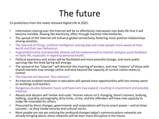 The future
15 predictions from the newly released Digital Life at 2025:
• Information sharing over the Internet will be so effortlessly interwoven into daily life that it will
become invisible, flowing like electricity, often through machine intermediaries.
• The spread of the Internet will enhance global connectivity, fostering more positive relationships
among societies.
• The Internet of Things, artificial intelligence and big data will make people more aware of their
world and their own behaviour.
• Augmented reality and wearable devices will be implemented to monitor and give quick feedback
on daily life, especially in regard to personal health.
• Political awareness and action will be facilitated and more peaceful change, and more public
uprisings like the Arab Spring will emerge.
• The spread of the “Ubernet” will diminish the meaning of borders, and new “nations” of those with
shared interests may emerge online and exist beyond the capacity of current nation-states to
control.
• The Internet will become “the Internets”
• An Internet-enabled revolution in education will spread more opportunities with less money spent
on buildings and teachers.
• Dangerous divides between haves and have-nots may expand, resulting in resentment and possible
violence.
• Abuses and abusers will ‘evolve and scale.’ Human nature isn’t changing; there’s laziness, bullying,
stalking, stupidity, pornography, dirty tricks, crime, and the offenders will have new capacity to
make life miserable for others.
• Pressured by these changes, governments and corporations will try to assert power – and at times
succeed – as they invoke security and cultural norms.
• Most people are not yet noticing the profound changes today’s communications networks are
already bringing about; these networks will be even more disruptive in the future.
 