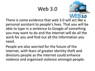 Web 3.0
There is some evidence that web 3.0 will act like a
personal assistant to people's lives. That you will be
able to type in a sentence to Google of something
you may want to do and the internet will do all the
work for you and find out all the information you
need.
People are also worried for the future of the
internet, with fears of greater identity theft and
divisions people as the internet could enhance
violence and organised violence amongst people.
 