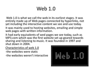 Web 1.0
Web 1.0 is what we call the web in its earliest stages. It was
entirely made up of Web pages connected by hyperlinks, not
yet including the interactive content we see and use today.
It was mainly used to hosting websites, emailing and simple
web pages with written information.
It had early equivalents of wed pages we see today, such as
MP3.com which was the first website set up geared towards
sharing and listening to music. It was founded in 1997 and
shut down in 2004.
Characteristics of web 1.0
-the websites were static
-the websites weren't interactive
 