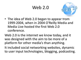 Web 2.0
• The idea of Web 2.0 began to appear from
1999-2004, when in 2004 O'Reilly Media and
Media Live hosted the first Web 2.0
conference.
Web 2.0 is the internet we know today, and it
was designed with the aim to be more of a
platform for other media’s than anything.
It included social networking websites, dynamic
to user input technologies, blogging, podcasting.
 