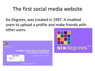 The first social media website
Six Degrees, was created in 1997. It enabled
users to upload a profile and make friends with
other users.
 