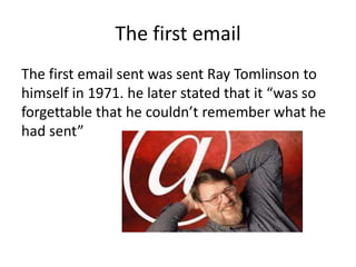 The first email
The first email sent was sent Ray Tomlinson to
himself in 1971. he later stated that it “was so
forgettable that he couldn’t remember what he
had sent”
 