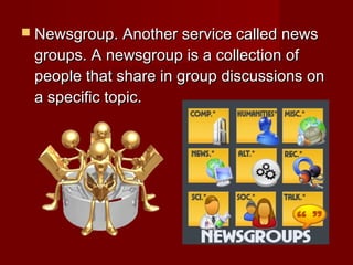  Newsgroup. Another service called newsNewsgroup. Another service called news
groups. A newsgroup is a collection ofgroups. A newsgroup is a collection of
people that share in group discussions onpeople that share in group discussions on
a specific topic.a specific topic.
 