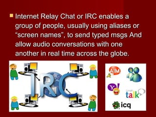  Internet Relay Chat or IRC enables aInternet Relay Chat or IRC enables a
group of people, usually using aliases orgroup of people, usually using aliases or
“screen names”, to send typed msgs And“screen names”, to send typed msgs And
allow audio conversations with oneallow audio conversations with one
another in real time across the globe.another in real time across the globe.
 