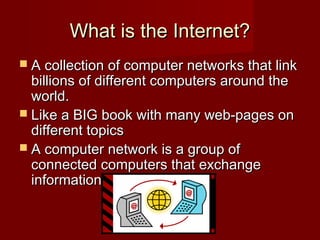 What is the Internet?What is the Internet?
 A collection of computer networks that linkA collection of computer networks that link
billions of different computers around thebillions of different computers around the
world.world.
 Like a BIG book with many web-pages onLike a BIG book with many web-pages on
different topicsdifferent topics
 A computer network is a group ofA computer network is a group of
connected computers that exchangeconnected computers that exchange
information.information.
 