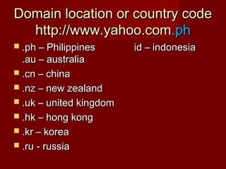 Domain location or country codeDomain location or country code
http://www.yahoo.comhttp://www.yahoo.com.ph.ph
 .ph – Philippines id – indonesia.ph – Philippines id – indonesia
.au – australia.au – australia
 .cn – china.cn – china
 .nz – new zealand.nz – new zealand
 .uk – united kingdom.uk – united kingdom
 .hk – hong kong.hk – hong kong
 .kr – korea.kr – korea
 .ru - russia.ru - russia
 