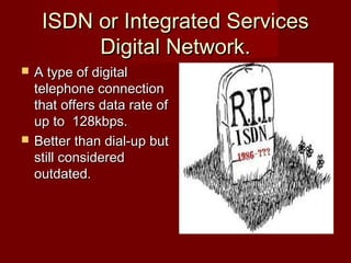 ISDN or Integrated ServicesISDN or Integrated Services
Digital Network.Digital Network.
 A type of digitalA type of digital
telephone connectiontelephone connection
that offers data rate ofthat offers data rate of
up to 128kbps.up to 128kbps.
 Better than dial-up butBetter than dial-up but
still consideredstill considered
outdated.outdated.
 