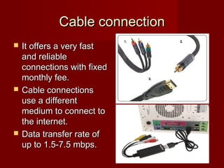 Cable connectionCable connection
 It offers a very fastIt offers a very fast
and reliableand reliable
connections with fixedconnections with fixed
monthly fee.monthly fee.
 Cable connectionsCable connections
use a differentuse a different
medium to connect tomedium to connect to
the internet.the internet.
 Data transfer rate ofData transfer rate of
up to 1.5-7.5 mbps.up to 1.5-7.5 mbps.
 