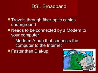 DSL BroadbandDSL Broadband
 Travels through fiber-optic cablesTravels through fiber-optic cables
undergroundunderground
 Needs to be connected by a Modem toNeeds to be connected by a Modem to
your computeryour computer
– Modem: A hub that connects theModem: A hub that connects the
computer to the Internetcomputer to the Internet
 Faster than Dial-upFaster than Dial-up
 