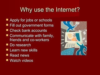 Why use the Internet?Why use the Internet?
 Apply for jobs or schoolsApply for jobs or schools
 Fill out government formsFill out government forms
 Check bank accountsCheck bank accounts
 Communicate with family,Communicate with family,
friends and co-workersfriends and co-workers
 Do researchDo research
 Learn new skillsLearn new skills
 Read newsRead news
 Watch videosWatch videos
 
