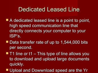 Dedicated Leased LineDedicated Leased Line
 A dedicated leased line is a point to point,A dedicated leased line is a point to point,
high speed communication line thathigh speed communication line that
directly connects your computer to yourdirectly connects your computer to your
ISP’s.ISP’s.
 Data transfer rate of up to 1,544,000 bitsData transfer rate of up to 1,544,000 bits
per second.per second.
 T1 line or t1 – This type of line allows youT1 line or t1 – This type of line allows you
to download and upload large documentsto download and upload large documents
quickly.quickly.
 Uploal and Dowwnload speed are the YrUploal and Dowwnload speed are the Yr
 