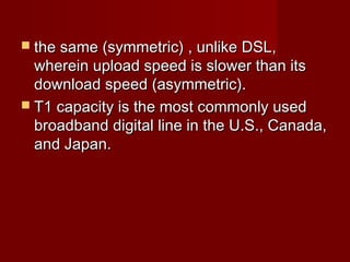 the same (symmetric) , unlike DSL,the same (symmetric) , unlike DSL,
wherein upload speed is slower than itswherein upload speed is slower than its
download speed (asymmetric).download speed (asymmetric).
 T1 capacity is the most commonly usedT1 capacity is the most commonly used
broadband digital line in the U.S., Canada,broadband digital line in the U.S., Canada,
and Japan.and Japan.
 