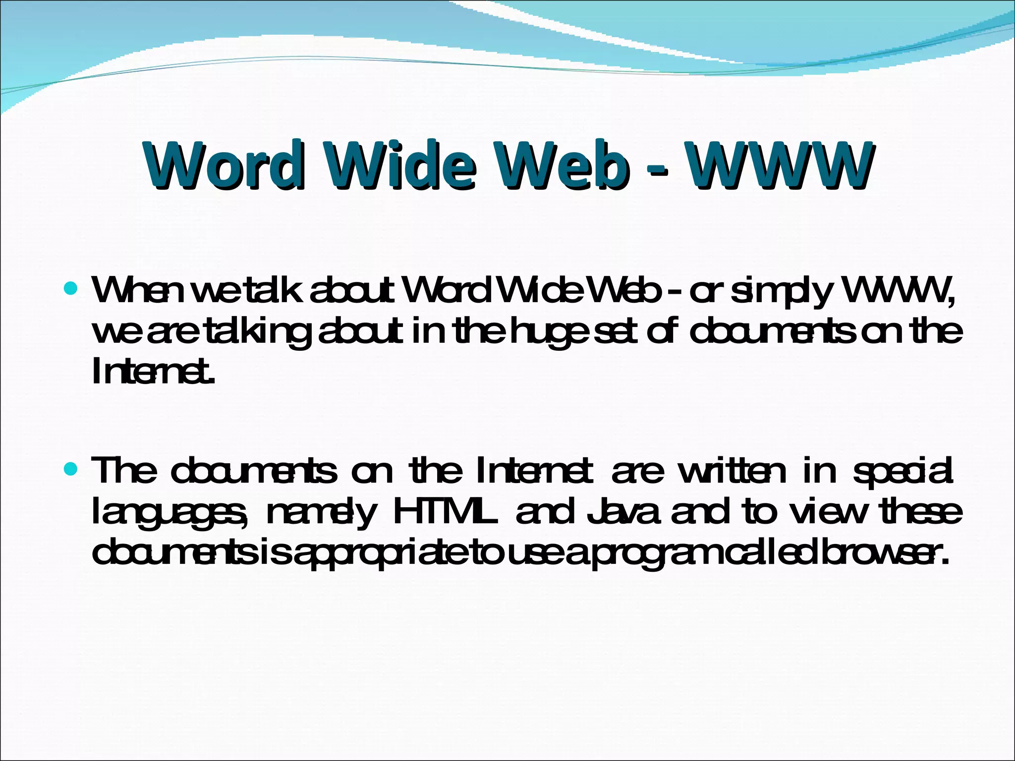 Word Wide Web - WWW When we talk about Word Wide Web -  or simply   WWW,  we are talking about in the huge set of documents on the Internet. The documents on the Internet are written in special languages,  namely HTML and Java and to view these documents  is appropriate to use a program called browser. 