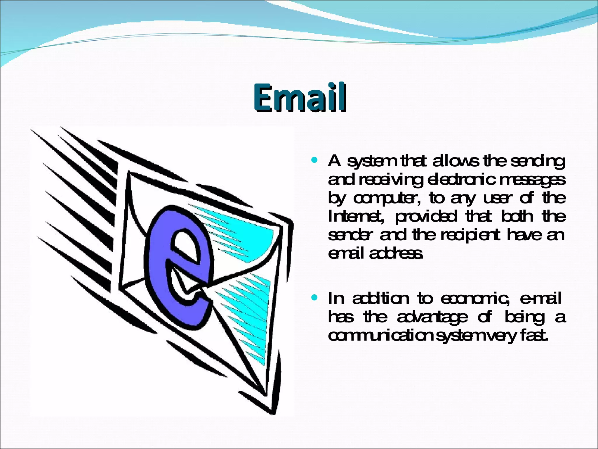Email A system that allows the sending and receiving  electronic messages by computer,  to any user of the Internet, provided that both the sender and the recipient have an email address. In addition to economic,  e-mail has the advantage of being a communication system very fast. 