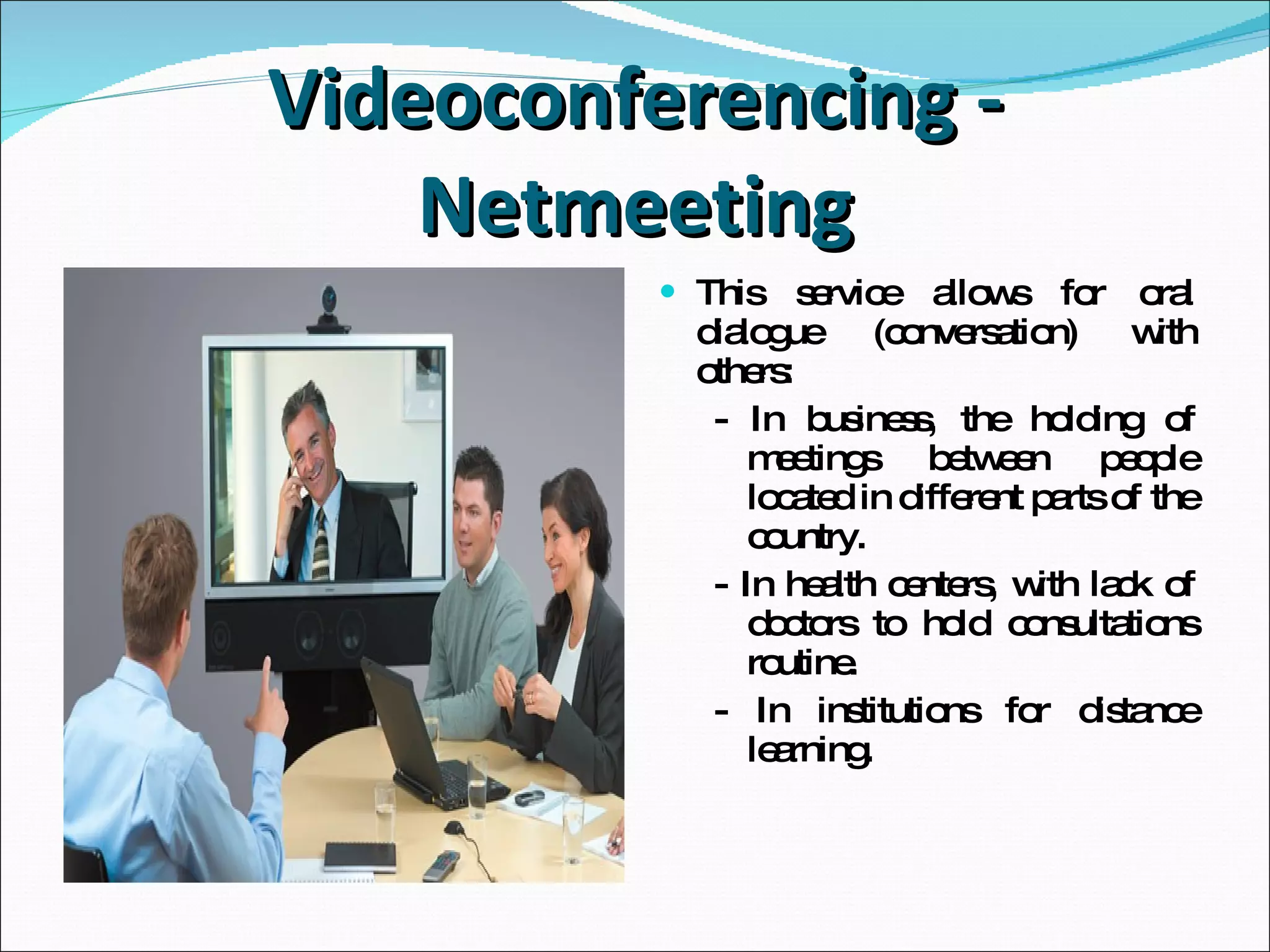 Videoconferencing - Netmeeting This service allows for oral dialogue (conversation) with others: - In business, the holding of meetings between people located in different parts of the country. - In health centers, with lack of doctors to hold consultations routine. - In institutions for distance learning. 