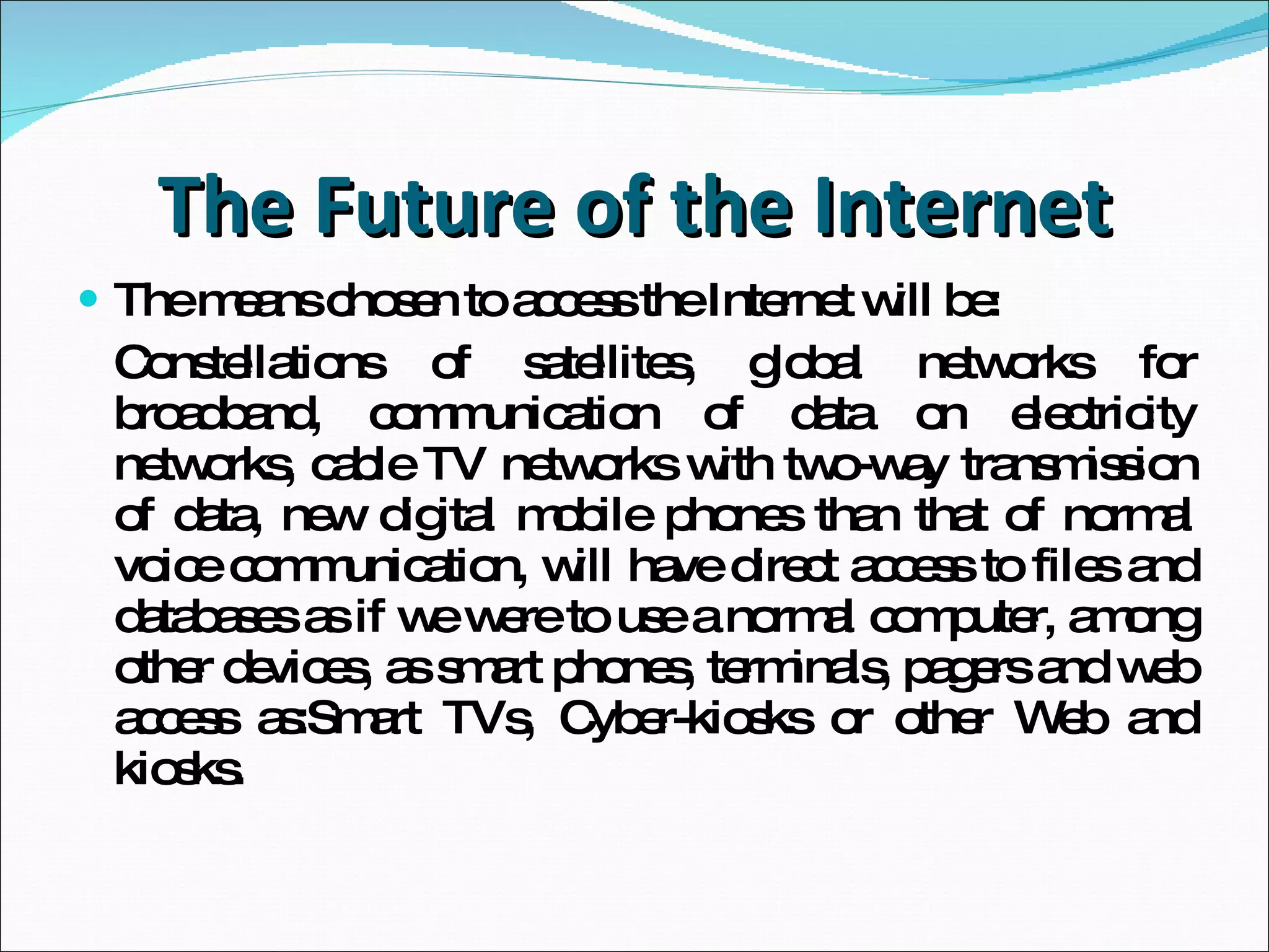 The Future of the Internet The means chosen to access the Internet will be: Constellations of satellites, global networks for broadband,  communication of data on electricity networks,  cable TV networks  with two-way transmission of data, new digital mobile phones than that of normal voice communication, will have direct access to files and databases as if we were to use a normal computer,  among other devices, as smart phones,  terminals, pagers and web access as:S mart TVs,  Cyber-kiosks or other Web and kiosks.  