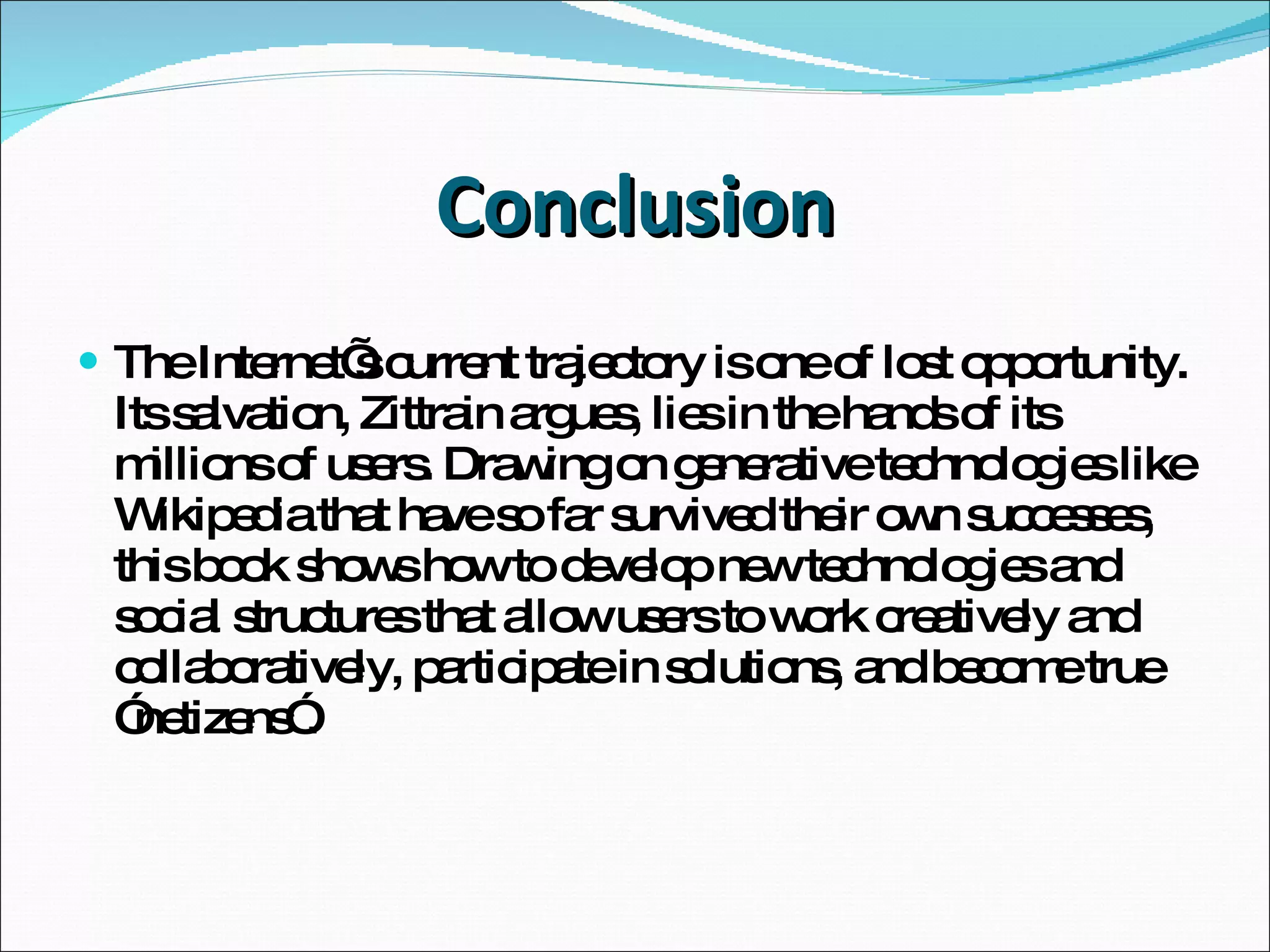 Conclusion The Internet’s current trajectory is one of lost opportunity. Its salvation, Zittrain argues, lies in the hands of its millions of users. Drawing on generative technologies like Wikipedia that have so far survived their own successes, this book shows how to develop new technologies and social structures that allow users to work creatively and collaboratively, participate in solutions, and become true ”netizens”. 