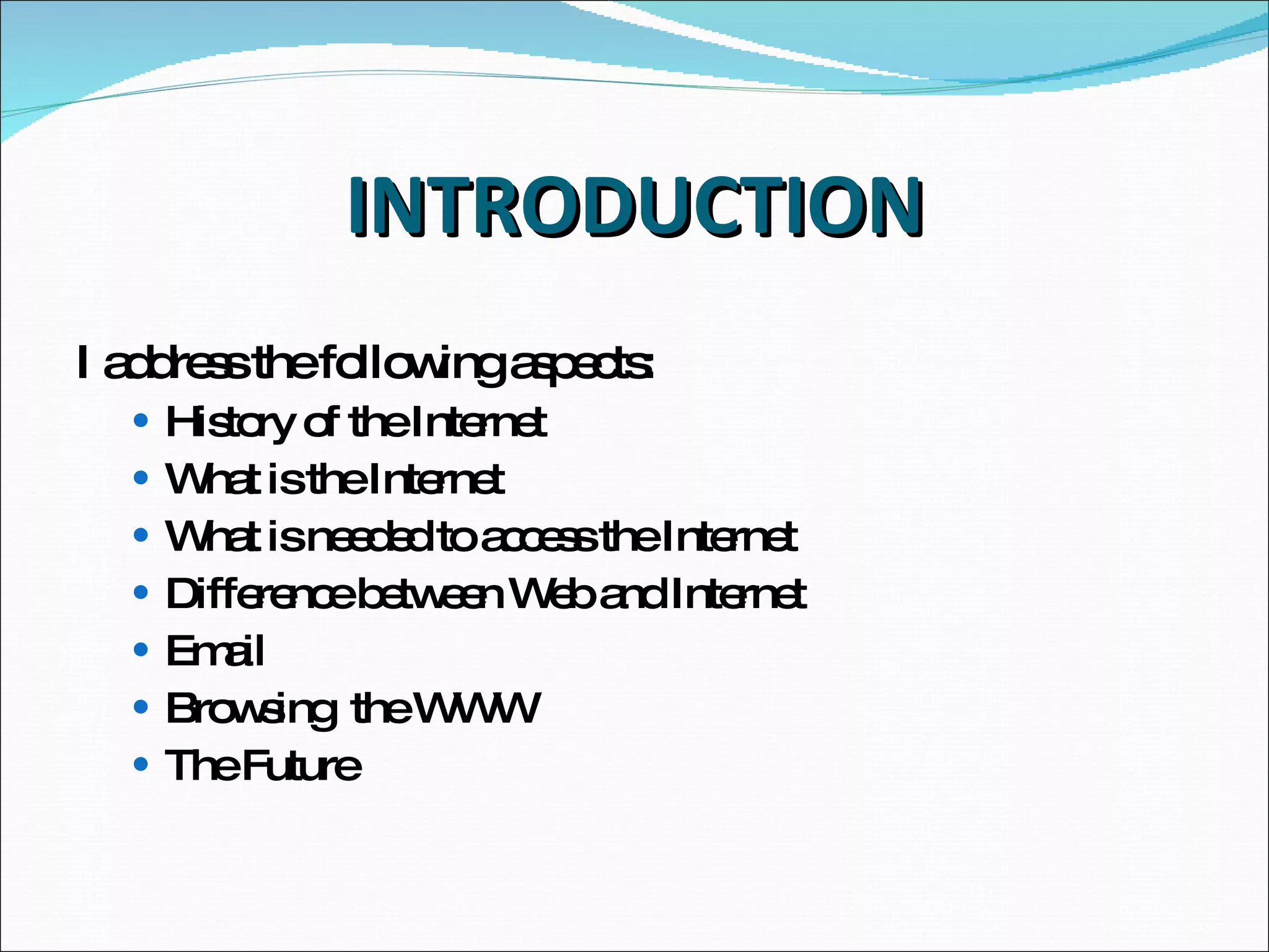 INTRODUCTION I   address the following aspects: History of the Internet What is the Internet What is needed to access the Internet Difference between Web and Internet Email Browsing  the WWW The Future 
