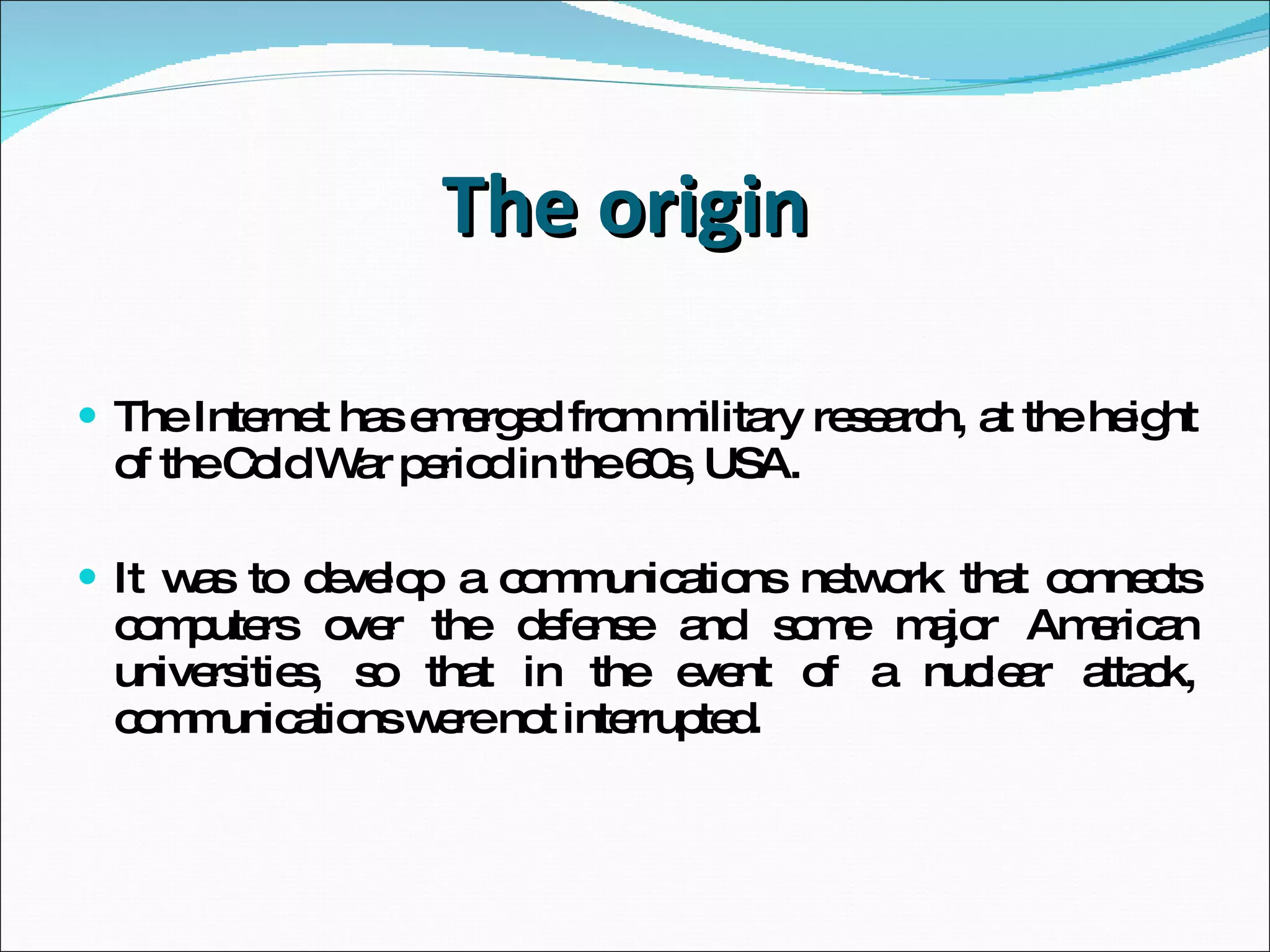 The origin  The Internet has emerged from military research, at the height of the Cold War period in the 60s, USA. It was to develop a communications network that connects computers over the defense and some major American universities, so that in the event of a nuclear attack, communications were not interrupted. 