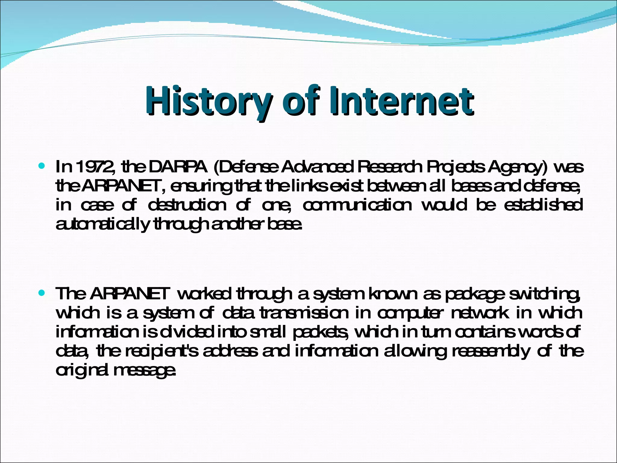 History of Internet In 1972, the DARPA (Defense Advanced Research Projects Agency) was the ARPANET, ensuring that the links exist between all bases and defense, in case of destruction of one, communication would be established automatically through another base. The ARPANET worked through a system known as package switching, which is a system of data transmission in computer network in which information is divided into small packets, which in turn contains words of data, the recipient's address and information allowing reassembly of the original message. 