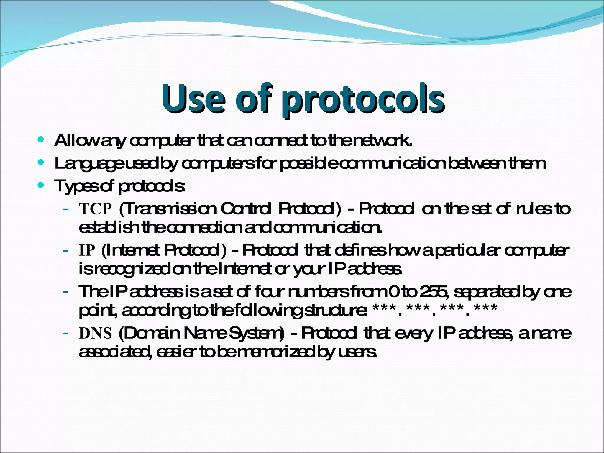 Use of protocols Allow any computer that can connect to the network. Language used by computers for possible communication between them. Types of protocols: TCP  (Transmission Control Protocol) - Protocol on the set of rules to establish the connection and communication. IP  (Internet Protocol) - Protocol that defines how a particular computer is recognized on the Internet or your IP address. The IP address is a set of four numbers from 0 to 255, separated by one point, according to the following structure: ***. ***. ***. *** DNS  (Domain Name System) - Protocol that every IP address, a name associated, easier to be memorized by users. 