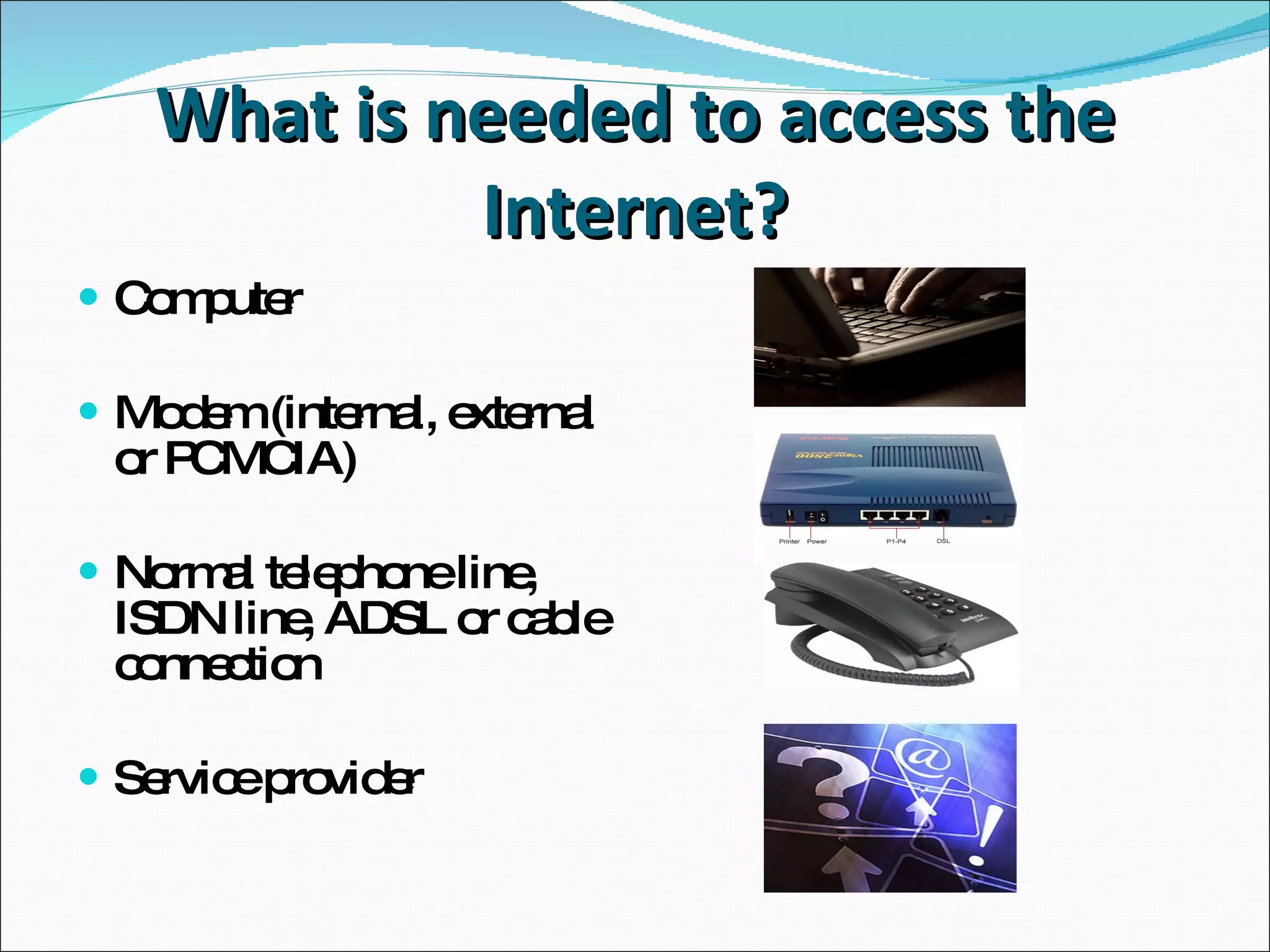 What is needed to access the Internet? Computer Modem (internal, external or PCMCIA) Normal telephone line, ISDN line, ADSL or cable connection Service provider 