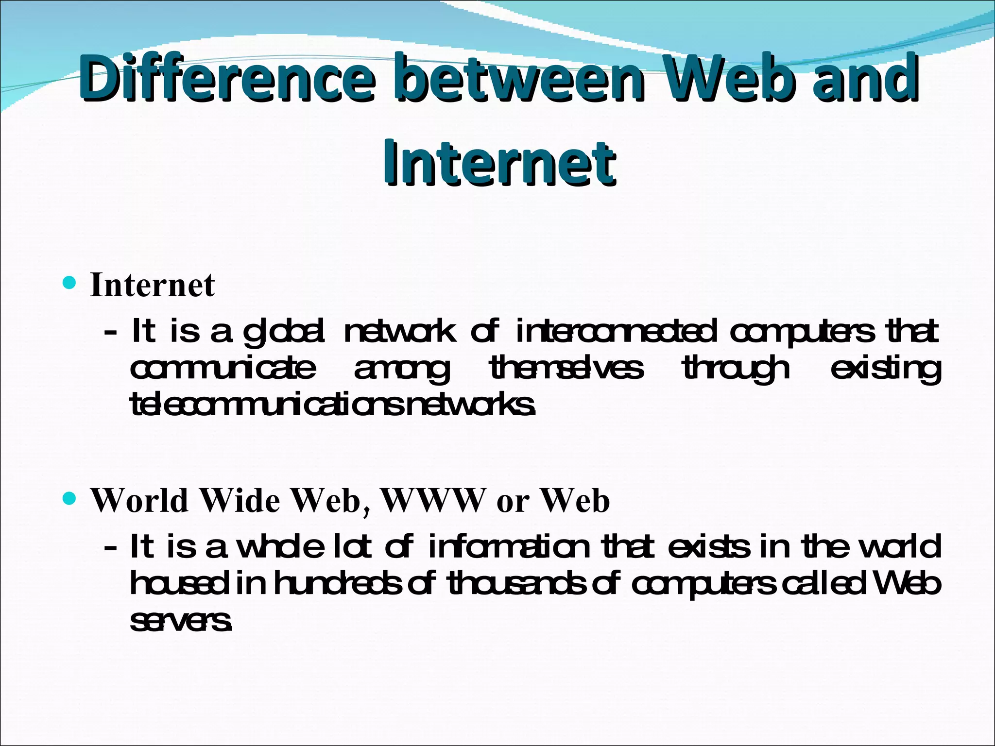 Difference between Web and Internet Internet - It is a global network of interconnected computers  that communicate among themselves through existing telecommunications networks. World Wide Web, WWW or Web - It is a whole lot of information that exists in the world housed in hundreds of thousands of computers  called Web servers. 
