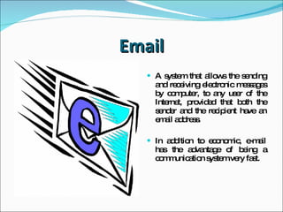 Email A system that allows the sending and receiving  electronic messages by computer,  to any user of the Internet, provided that both the sender and the recipient have an email address. In addition to economic,  e-mail has the advantage of being a communication system very fast. 