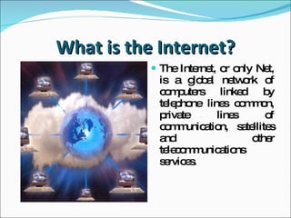 What is the Internet? The Internet, or only Net, is a global network of  computers  linked by telephone lines common,  private lines of communication,  satellites and other telecommunications services. 