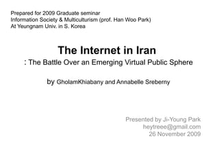 Prepared for 2009 Graduate seminar Information Society & Multiculturism (prof. Han Woo Park) At Yeungnam Univ. in S. Korea  The Internet in Iran  : The Battle Over an Emerging Virtual Public Sphere byGholamKhiabanyand Annabelle Sreberny Presented by Ji-Young Parkheytreee@gmail.com 26November 2009  