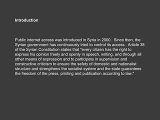 Introduction



Public internet access was introduced in Syria in 2000. Since then, the
Syrian government has continuously...