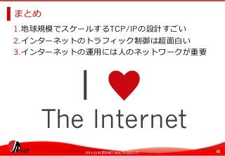 まとめ 
1. 地球規模でスケールするTCP/IPの設計すごい 
2. インターネットのトラフィック制御は超⾯面⽩白い 
3. インターネットの運⽤用には⼈人のネットワークが重要 
I ♥ 
The Internet 
2014 (c) INTERNET MULTIFEED CO. 48 

